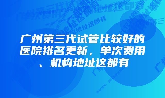 广州第三代试管比较好的医院排名更新，单次费用、机构地址这都有