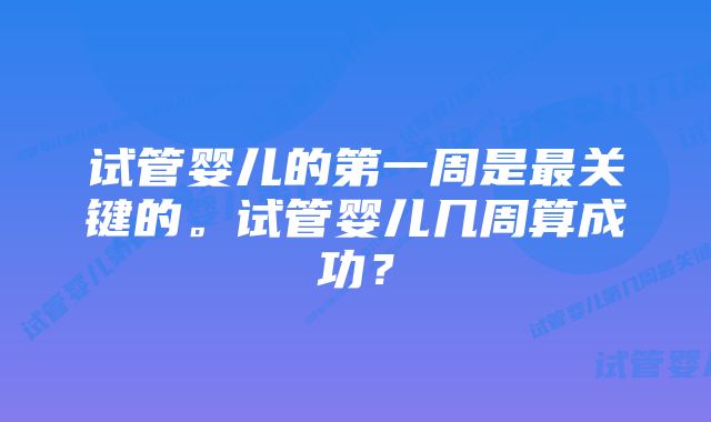 试管婴儿的第一周是最关键的。试管婴儿几周算成功？