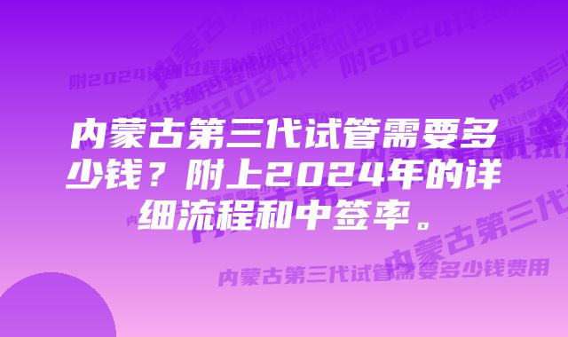 内蒙古第三代试管需要多少钱？附上2024年的详细流程和中签率。