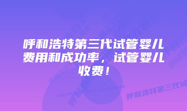 呼和浩特第三代试管婴儿费用和成功率，试管婴儿收费！