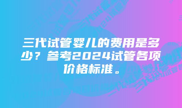 三代试管婴儿的费用是多少？参考2024试管各项价格标准。