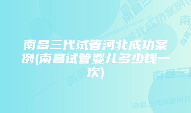 南昌三代试管河北成功案例(南昌试管婴儿多少钱一次)