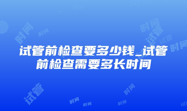 试管前检查要多少钱_试管前检查需要多长时间