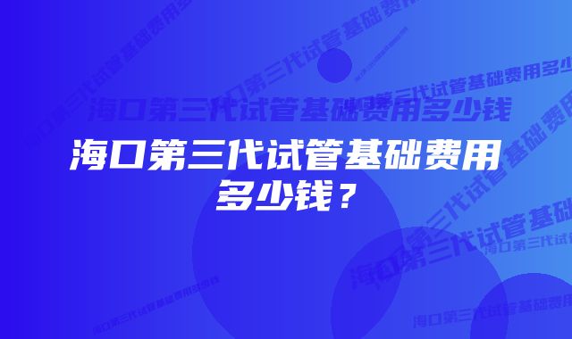 海口第三代试管基础费用多少钱？