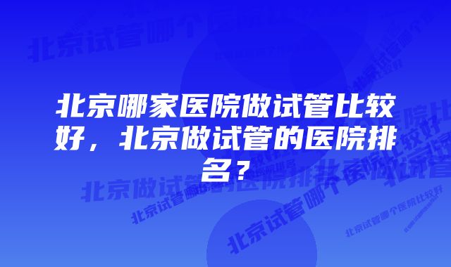 北京哪家医院做试管比较好，北京做试管的医院排名？