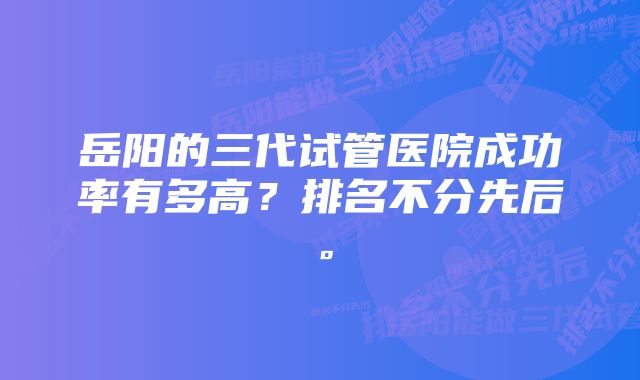 岳阳的三代试管医院成功率有多高？排名不分先后。