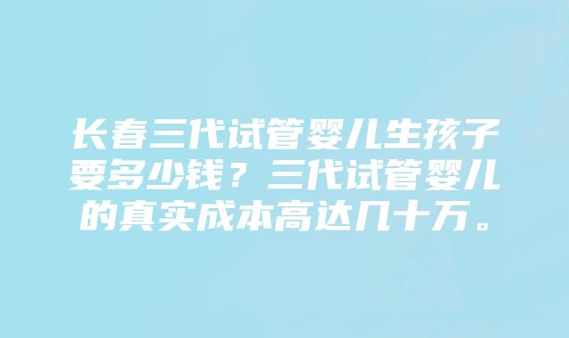 长春三代试管婴儿生孩子要多少钱？三代试管婴儿的真实成本高达几十万。