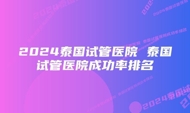 2024泰国试管医院 泰国试管医院成功率排名