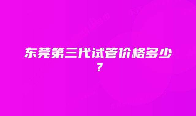 东莞第三代试管价格多少？