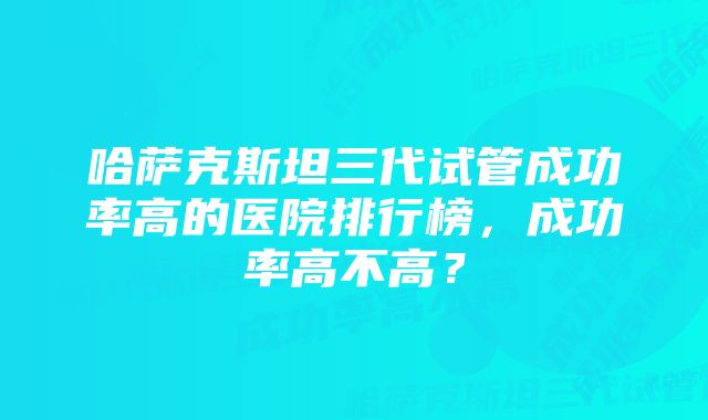 哈萨克斯坦三代试管成功率高的医院排行榜，成功率高不高？