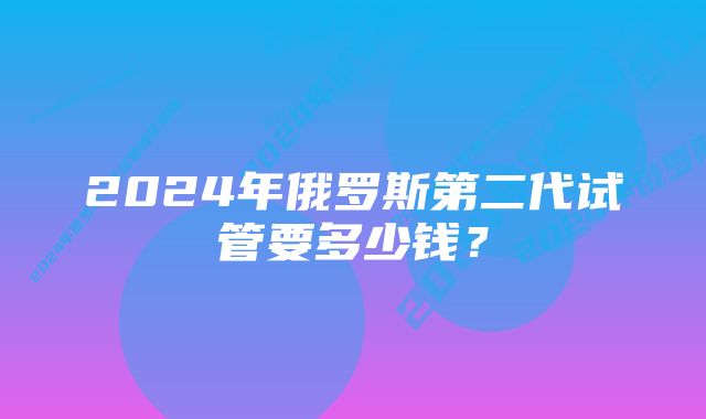 2024年俄罗斯第二代试管要多少钱？