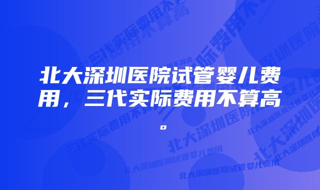 北大深圳医院试管婴儿费用，三代实际费用不算高。