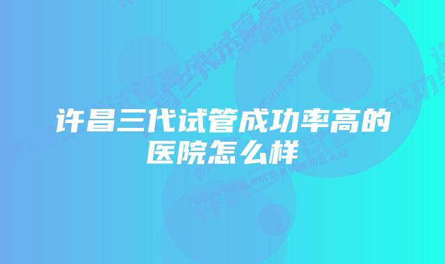 许昌三代试管成功率高的医院怎么样