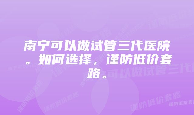 南宁可以做试管三代医院。如何选择，谨防低价套路。