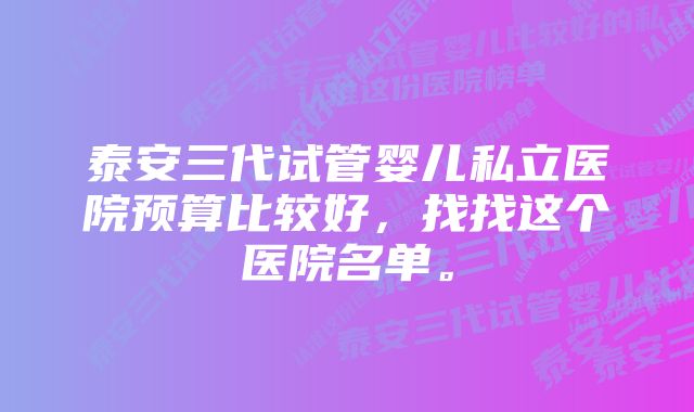 泰安三代试管婴儿私立医院预算比较好，找找这个医院名单。