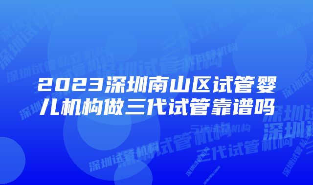 2023深圳南山区试管婴儿机构做三代试管靠谱吗