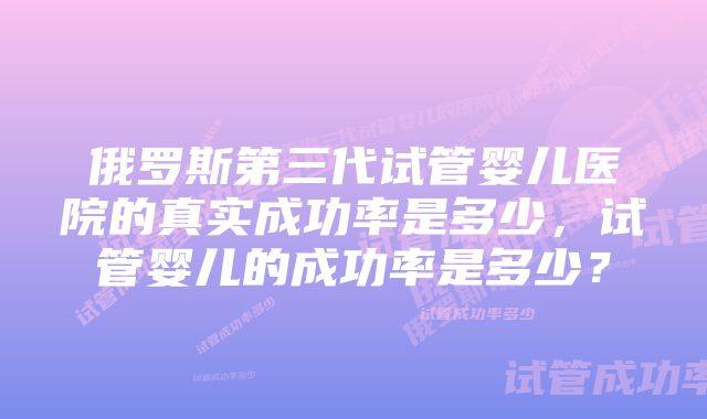 俄罗斯第三代试管婴儿医院的真实成功率是多少，试管婴儿的成功率是多少？