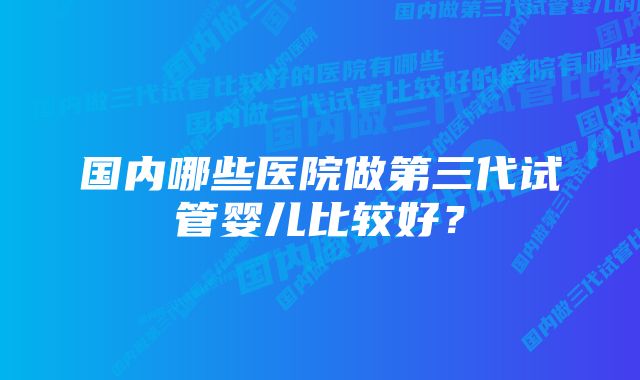 国内哪些医院做第三代试管婴儿比较好？