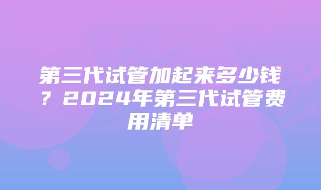 第三代试管加起来多少钱？2024年第三代试管费用清单