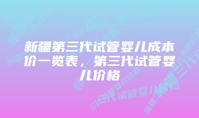 新疆第三代试管婴儿成本价一览表，第三代试管婴儿价格