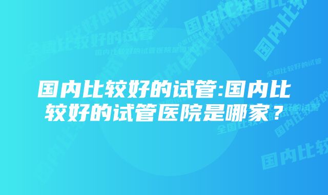 国内比较好的试管:国内比较好的试管医院是哪家？