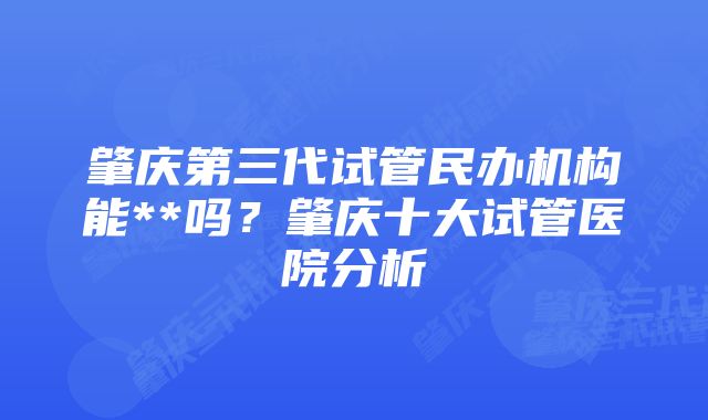 肇庆第三代试管民办机构能**吗？肇庆十大试管医院分析