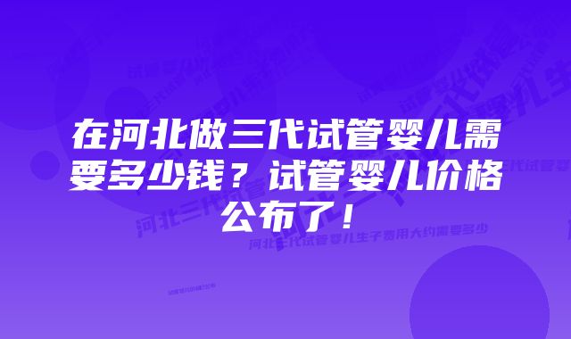 在河北做三代试管婴儿需要多少钱？试管婴儿价格公布了！