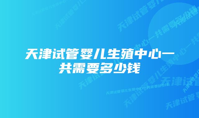 天津试管婴儿生殖中心一共需要多少钱