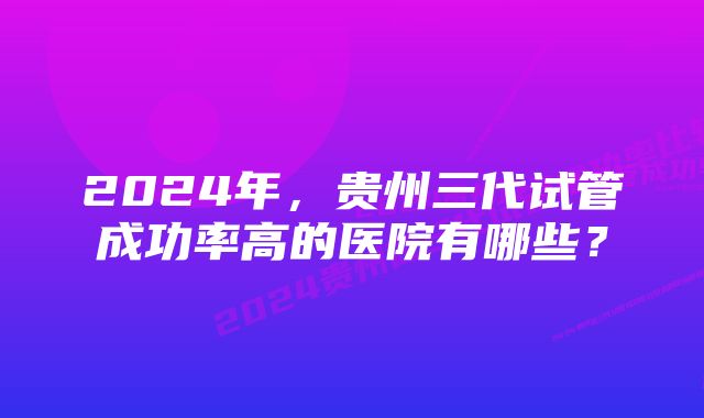 2024年，贵州三代试管成功率高的医院有哪些？