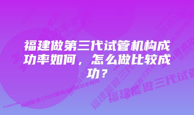 福建做第三代试管机构成功率如何，怎么做比较成功？