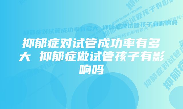 抑郁症对试管成功率有多大 抑郁症做试管孩子有影响吗