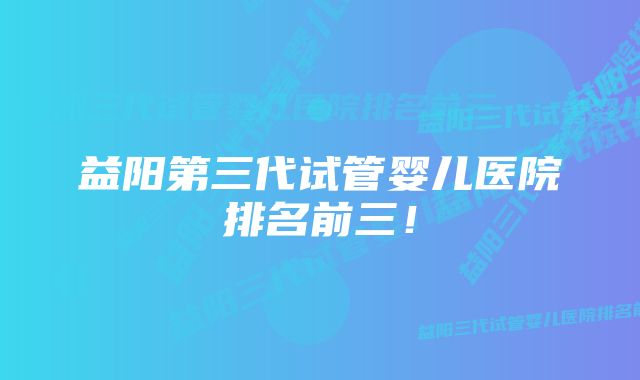 益阳第三代试管婴儿医院排名前三！