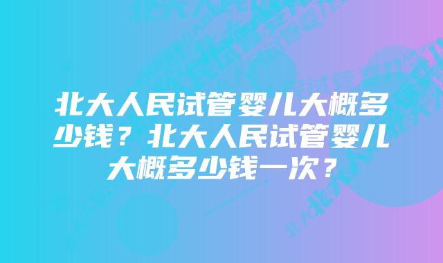 北大人民试管婴儿大概多少钱？北大人民试管婴儿大概多少钱一次？