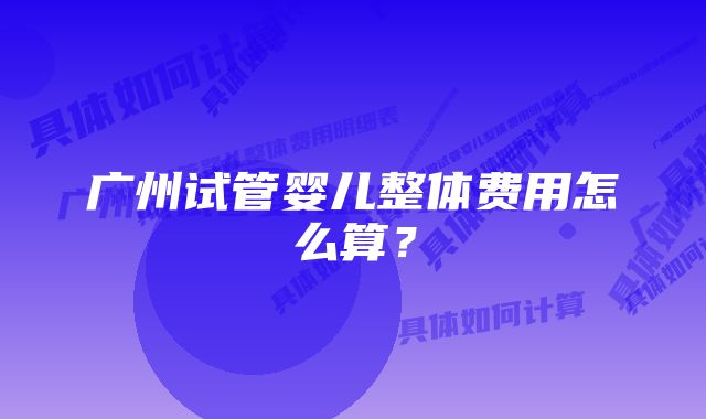 广州试管婴儿整体费用怎么算？