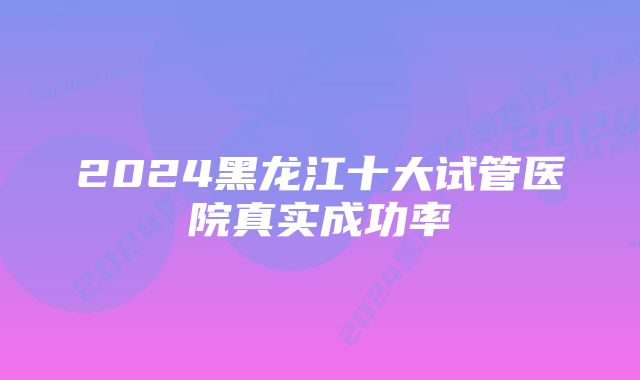 2024黑龙江十大试管医院真实成功率