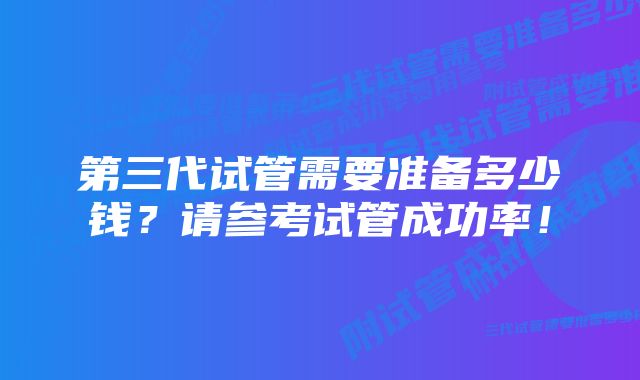 第三代试管需要准备多少钱？请参考试管成功率！