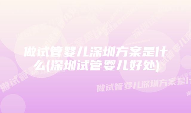 做试管婴儿深圳方案是什么(深圳试管婴儿好处)