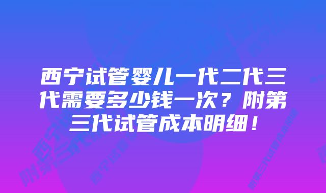 西宁试管婴儿一代二代三代需要多少钱一次？附第三代试管成本明细！