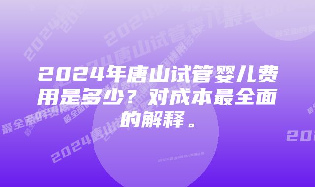 2024年唐山试管婴儿费用是多少？对成本最全面的解释。