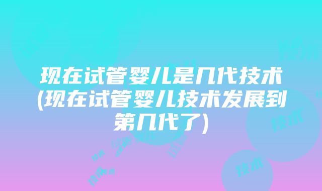 现在试管婴儿是几代技术(现在试管婴儿技术发展到第几代了)