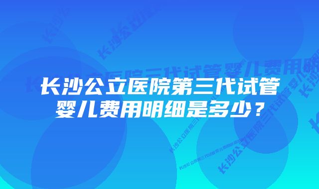 长沙公立医院第三代试管婴儿费用明细是多少？