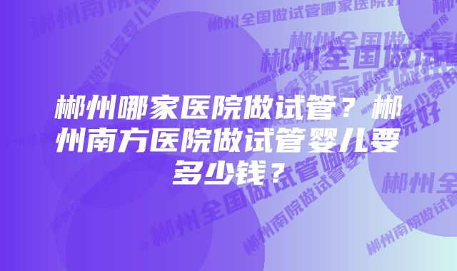 郴州哪家医院做试管？郴州南方医院做试管婴儿要多少钱？