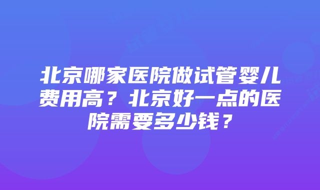 北京哪家医院做试管婴儿费用高？北京好一点的医院需要多少钱？