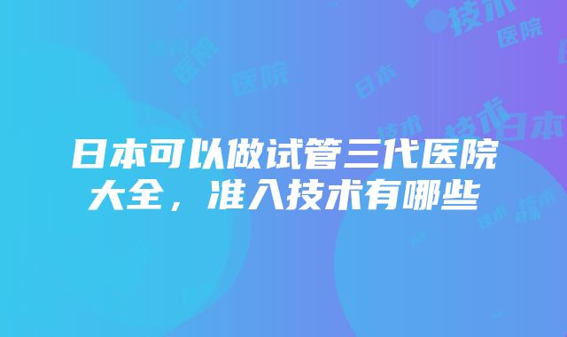 日本可以做试管三代医院大全，准入技术有哪些