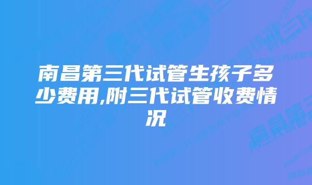 南昌第三代试管生孩子多少费用,附三代试管收费情况