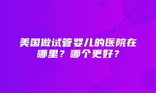 美国做试管婴儿的医院在哪里？哪个更好？