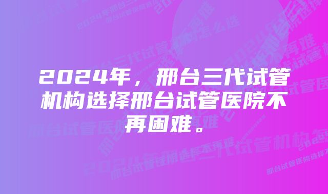 2024年，邢台三代试管机构选择邢台试管医院不再困难。