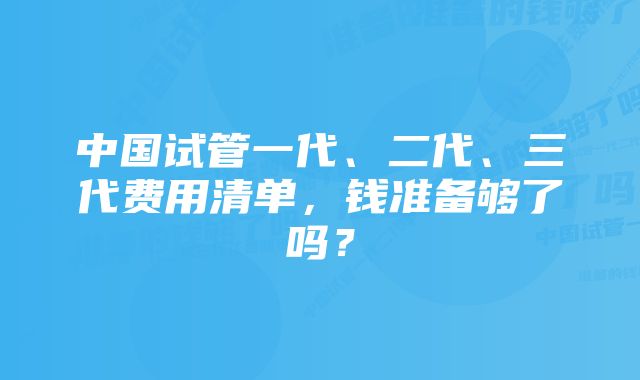 中国试管一代、二代、三代费用清单，钱准备够了吗？