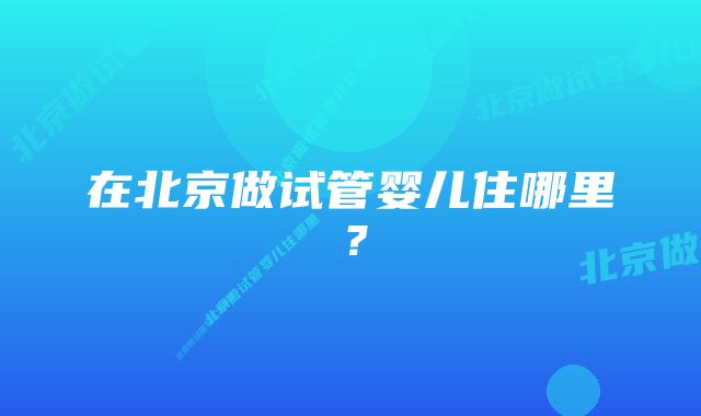 在北京做试管婴儿住哪里？