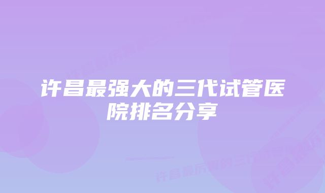 许昌最强大的三代试管医院排名分享